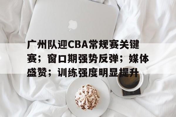 广州队迎CBA常规赛关键赛；窗口期强势反弹；媒体盛赞；训练强度明显提升的简单介绍-爱游戏官网